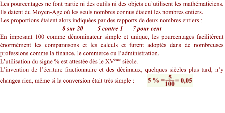 Les pourcentages ne font partie ni des outils ni des objets qu’utilisent les mathématiciens. Ils datent du Moyen-Age où les seuls nombres connus étaient les nombres entiers.  Les proportions étaient alors indiquées par des rapports de deux nombres entiers : 8 sur 20		5 contre 1 	7 pour cent En imposant 100 comme dénominateur simple et unique, les pourcentages facilitèrent  énormément les comparaisons et les calculs et furent adoptés dans de nombreuses professions comme la finance, le commerce ou l’administration. L’utilisation du signe % est attestée dès le XVème siècle. L’invention de l’écriture fractionnaire et des décimaux, quelques siècles plus tard, n’y changea rien, même si la conversion était très simple :
